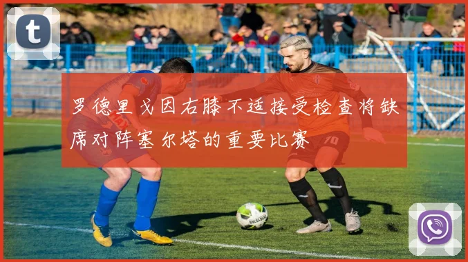 罗德里戈因右膝不适接受检查将缺席对阵塞尔塔的重要比赛