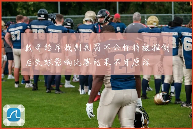 戴奇怒斥裁判判罚不公怀特被推倒后失球影响比赛结果不可原谅