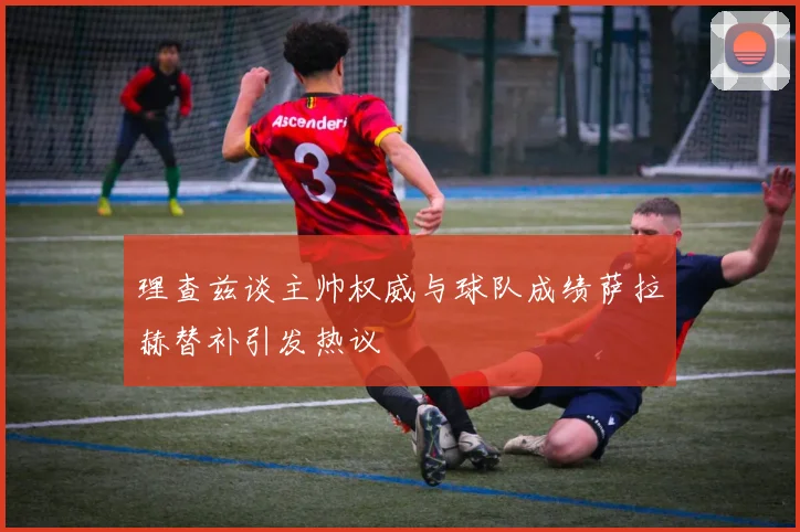 理查兹谈主帅权威与球队成绩萨拉赫替补引发热议