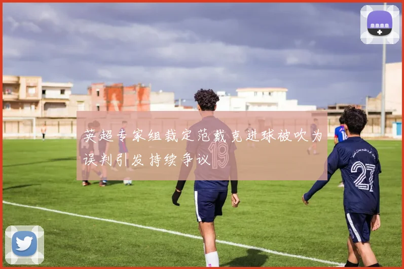 英超专家组裁定范戴克进球被吹为误判引发持续争议