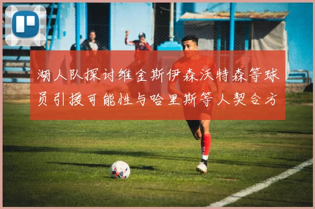 湖人队探讨维金斯伊森沃特森等球员引援可能性与哈里斯等人契合方向