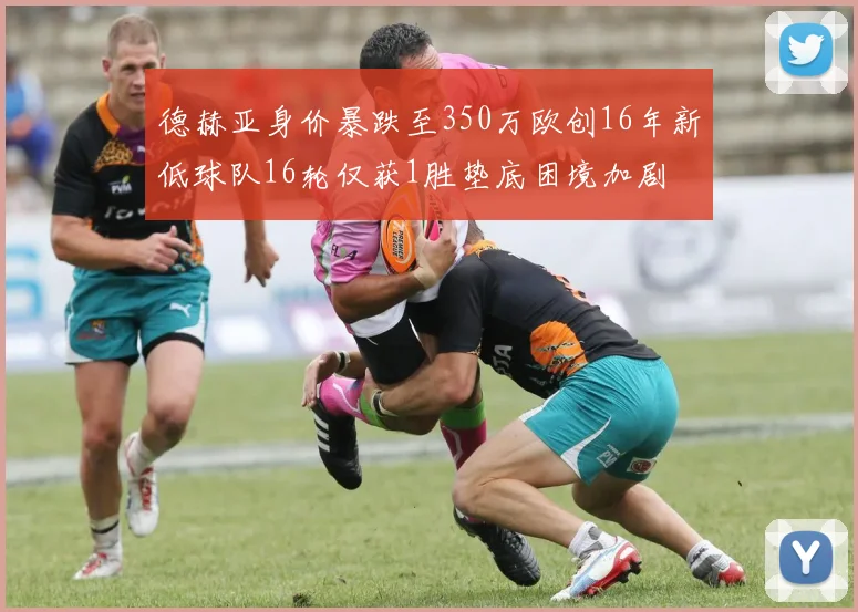 德赫亚身价暴跌至350万欧创16年新低球队16轮仅获1胜垫底困境加剧