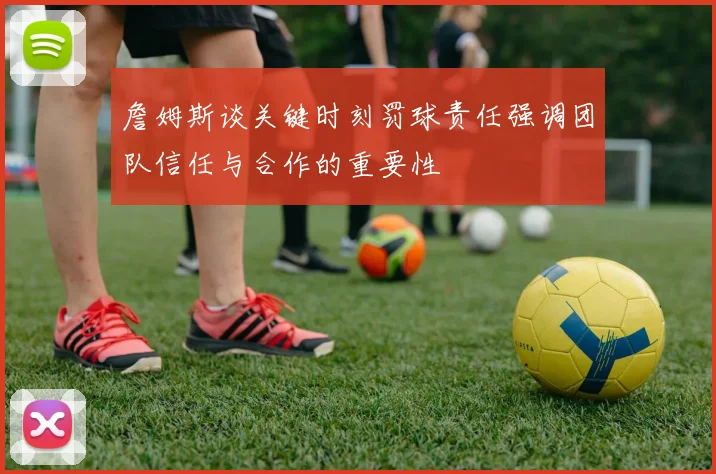 詹姆斯谈关键时刻罚球责任强调团队信任与合作的重要性