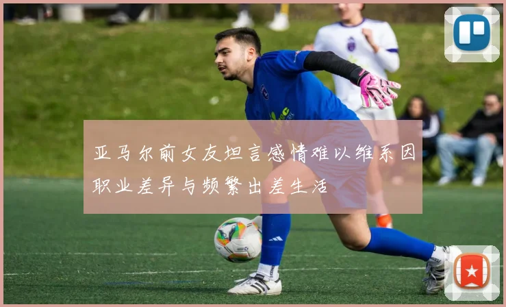 亚马尔前女友坦言感情难以维系因职业差异与频繁出差生活