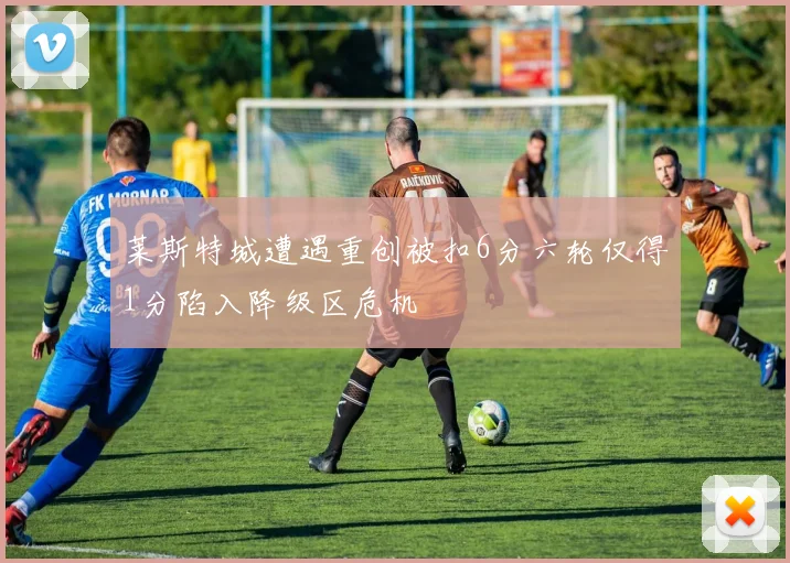 莱斯特城遭遇重创被扣6分六轮仅得1分陷入降级区危机