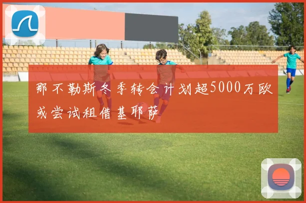 那不勒斯冬季转会计划超5000万欧或尝试租借基耶萨