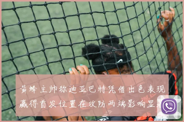 黄蜂主帅称迪亚巴特凭借出色表现赢得首发位置在攻防两端影响显著