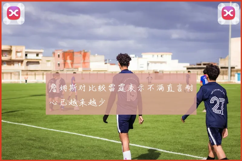 詹姆斯对比较雷霆表示不满直言耐心已越来越少