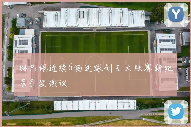 姆巴佩连续6场进球创五大联赛新纪录引发热议