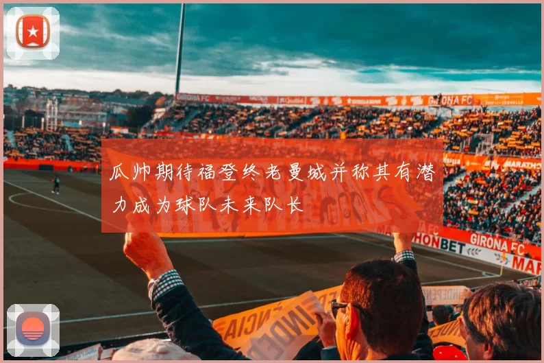 瓜帅期待福登终老曼城并称其有潜力成为球队未来队长