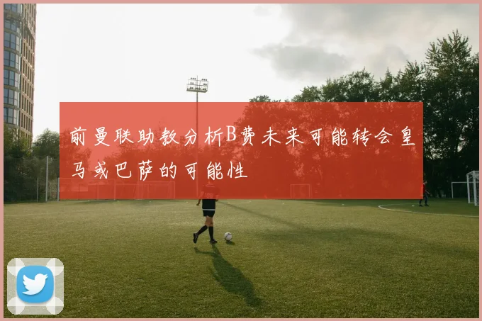 前曼联助教分析B费未来可能转会皇马或巴萨的可能性