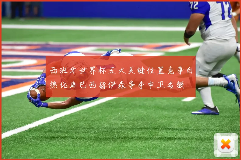 西班牙世界杯五大关键位置竞争白热化库巴西赫伊森争夺中卫名额