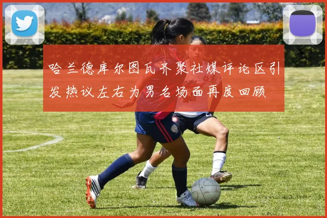 哈兰德库尔图瓦齐聚社媒评论区引发热议左右为男名场面再度回顾