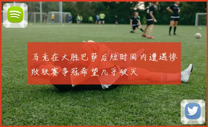 马竞在大胜巴萨后短时间内遭遇惨败联赛争冠希望几乎破灭