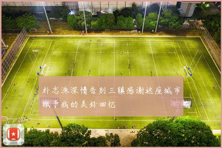 朴志洙深情告别三镇感谢这座城市赋予我的美好回忆