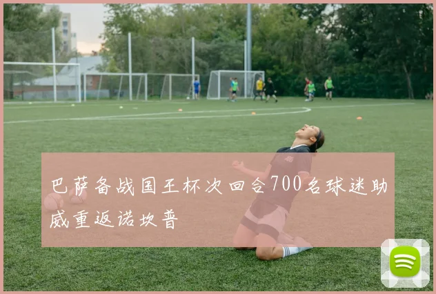 巴萨备战国王杯次回合700名球迷助威重返诺坎普