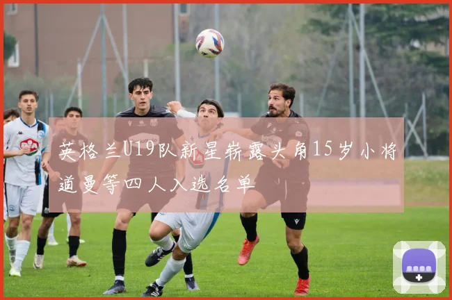 英格兰U19队新星崭露头角15岁小将道曼等四人入选名单