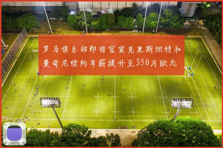 罗马俱乐部即将官宣克里斯坦特和曼奇尼续约年薪提升至350万欧元