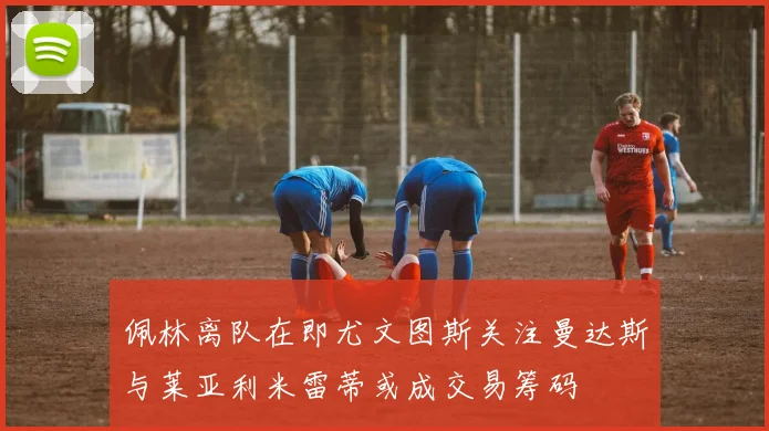 佩林离队在即尤文图斯关注曼达斯与莱亚利米雷蒂或成交易筹码