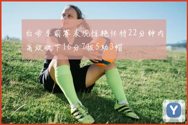 白帝季前赛表现惊艳怀特22分钟内高效砍下16分7板5助3帽