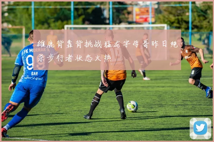雄鹿背靠背挑战猛龙字母哥昨日绝杀步行者状态火热