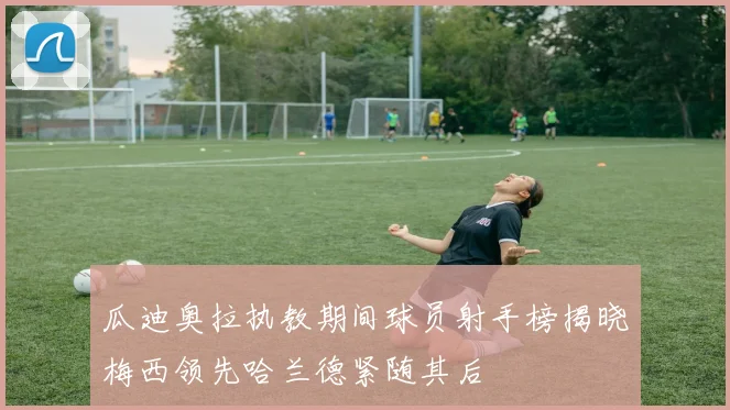 瓜迪奥拉执教期间球员射手榜揭晓梅西领先哈兰德紧随其后